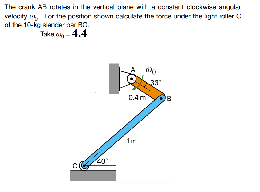 The crank AB rotates in the vertical plane with a constant clockwise angular
velocity @o. For the position shown calculate the force under the light roller C
of the 10-kg slender bar BC.
Take @ = 4.4
40°
A
@0
0.4 m
1m
33°
B