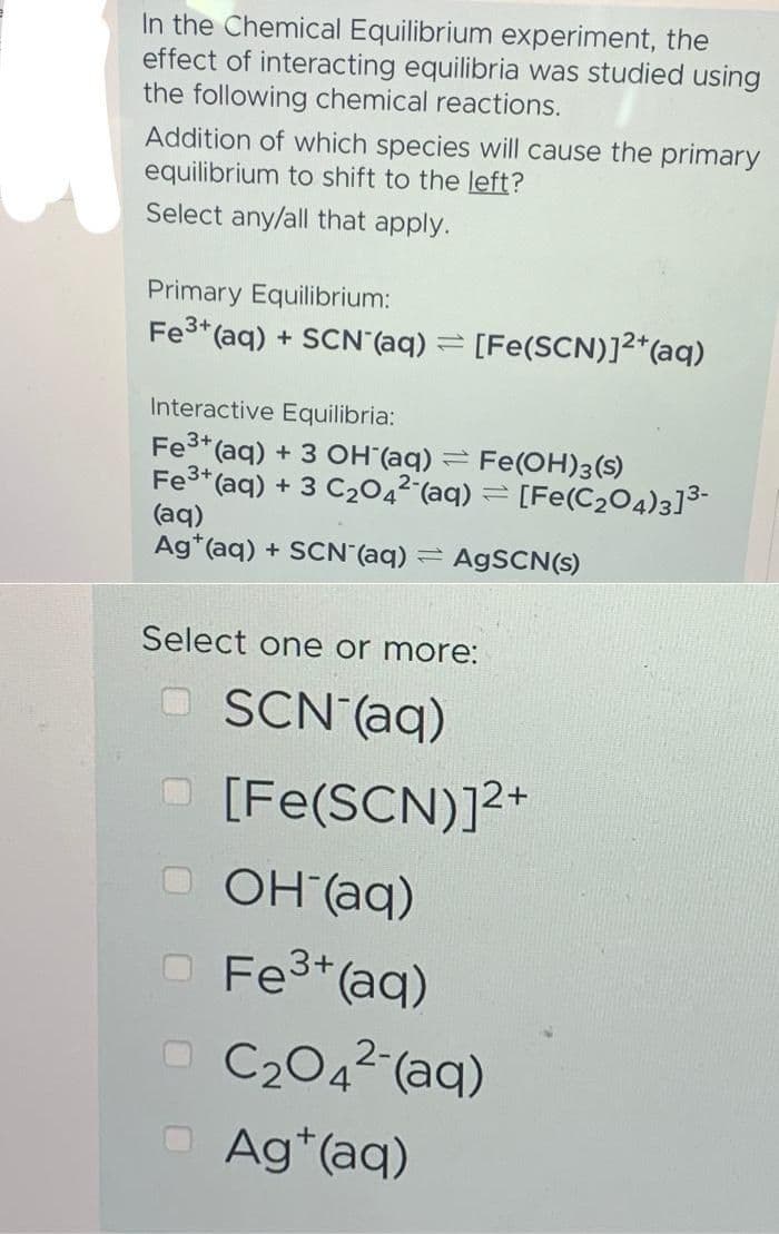 In the Chemical Equilibrium experiment, the
effect of interacting equilibria was studied using
the following chemical reactions.
Addition of which species will cause the primary
equilibrium to shift to the left?
Select any/all that apply.
Primary Equilibrium:
Fe3+ (aq) + SCN (aq)
-
[Fe(SCN)]2+ (aq)
Interactive Equilibria:
=
Fe³+ (aq) + 3 OH(aq) Fe(OH)3(S)
Fe³+ (aq) + 3 C₂042 (aq) = [Fe(C₂O4)3]³-
(aq)
Ag (aq) + SCN (aq) AgSCN(s)
Select one or more:
SCN- (aq)
[Fe(SCN)]²+
OH (aq)
O Fe³+ (aq)
-C₂04² (aq)
Agt(aq)