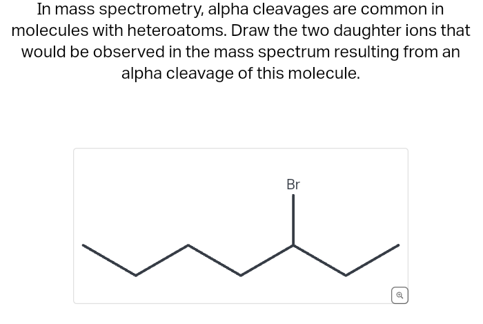 In mass spectrometry, alpha cleavages are common in
molecules with heteroatoms. Draw the two daughter ions that
would be observed in the mass spectrum resulting from an
alpha cleavage of this molecule.
Br
€