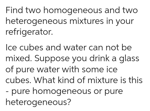 Find two homogeneous
heterogeneous
refrigerator.
and two
mixtures in your
Ice cubes and water can not be
mixed. Suppose you drink a glass
of pure water with some ice
cubes. What kind of mixture is this
pure homogeneous or pure
heterogeneous?