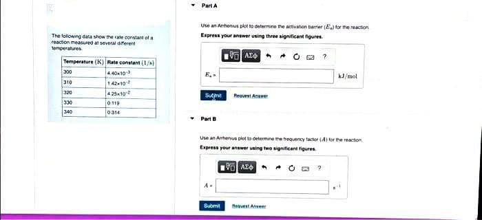 The following data show the rate constant of a
reaction measured at several different
temperatures
Temperature (K) Rate constant (1/s)
4.40x103
1.42×10²
300
310
320
330
340
4.25x10
0119
0314
Part A
Use an Arrhenius plot to determine the activation barrier (E) for the reaction
Express your answer using three significant figures.
VAZO?
Submit
Part B
Request Answer
A.
Use an Athenus plot to determine the frequency factor (A) for the reaction
Express your answer using two significant figures.
ΣΕ ΑΣΦ
Submit Best Answer
A
kJ/mol
?