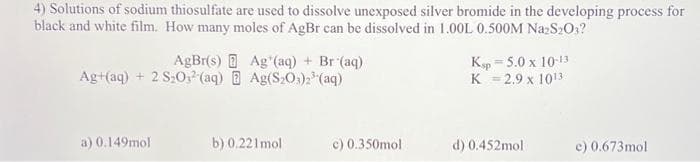 4) Solutions of sodium thiosulfate are used to dissolve unexposed silver bromide in the developing process for
black and white film. How many moles of AgBr can be dissolved in 1.00L 0.500M Na2S2O3?
AgBr(s) DAg (aq) + Br(aq)
Ag+(aq) + 2 S₂O3(aq) Ag(S203)2³(aq)
a) 0.149mol
b) 0.221mol
c) 0.350mol
Kp=5.0 x 10-13
K = 2.9 x 1013
d) 0.452mol
e) 0.673mol