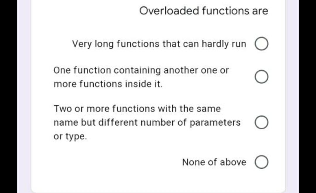 Overloaded functions are
Very long functions that can hardly run O
One function containing another one or
more functions inside it.
Two or more functions with the same
name but different number of parameters
or type.
None of above O
