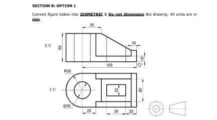 SECTION B: OPTION 1
Convert figure below into ISOMETRIC & Do not dimension the drawing. All units are in
mm.
F.V 8
T.V
R30
030
25
100
2
35
10
20
OF
