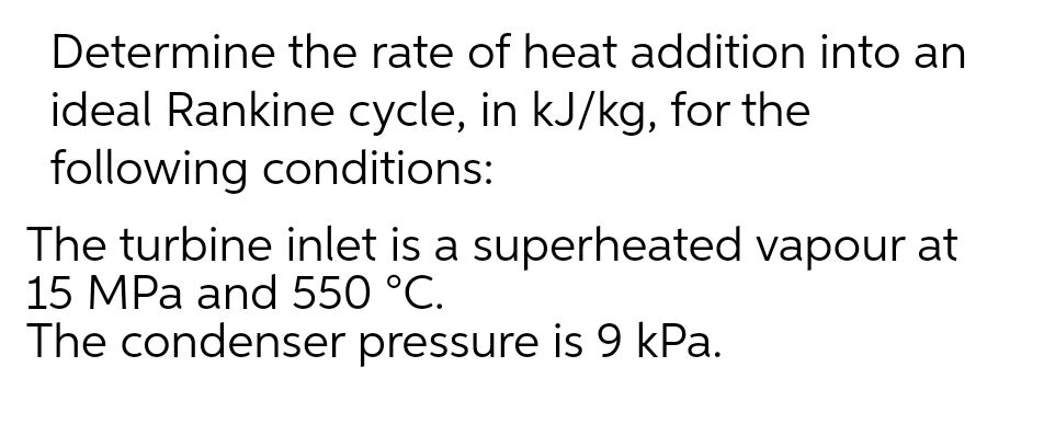 Determine the rate of heat addition into an
ideal Rankine cycle, in kJ/kg, for the
following conditions:
The turbine inlet is a superheated vapour at
15 MPa and 550 °C.
The condenser pressure is 9 kPa.