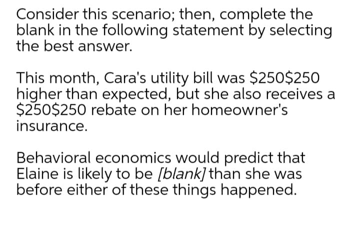 Consider this scenario; then, complete the
blank in the following statement by selecting
the best answer.
This month, Cara's utility bill was $250$250
higher than expected, but she also receives a
$250$250 rebate on her homeowner's
insurance.
Behavioral economics would predict that
Elaine is likely to be [blank] than she was
before either of these things happened.

