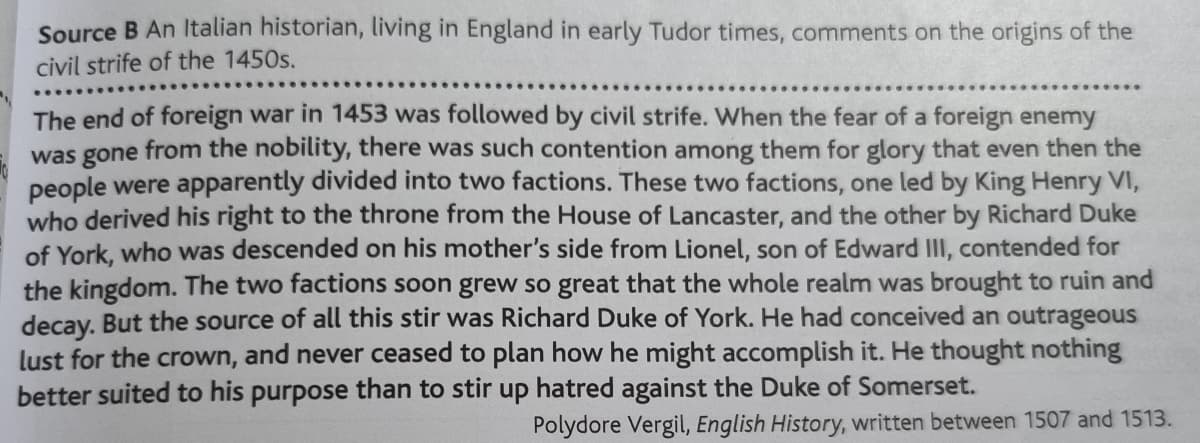 Source B An Italian historian, living in England in early Tudor times, comments on the origins of the
civil strife of the 1450s.
The end of foreign war in 1453 was followed by civil strife. When the fear of a foreign enemy
was gone from the nobility, there was such contention among them for glory that even then the
people were apparently divided into two factions. These two factions, one led by King Henry VI,
who derived his right to the throne from the House of Lancaster, and the other by Richard Duke
of York, who was descended on his mother's side from Lionel, son of Edward III, contended for
the kingdom. The two factions soon grew so great that the whole realm was brought to ruin and
decay. But the source of all this stir was Richard Duke of York. He had conceived an outrageous
lust for the crown, and never ceased to plan how he might accomplish it. He thought nothing
better suited to his purpose than to stir up hatred against the Duke of Somerset.
Polydore Vergil, English History, written between 1507 and 1513.