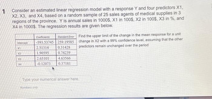 1 Consider an estimated linear regression model with a response Y and four predictors X1,
X2, X3, and X4, based on a random sample of 25 sales agents of medical supplies in 3
regions of the province. Y is annual sales in 1000$, X1 in 100$, X2 in 100$, X3 in %, and
X4 in 1000$. The regression results are given below.
Intercept
X1
X2
X3
X4
Coefficients
Standard Error
-593.53745 259.19585
2.51314
0.31428
1.90595
0.74239
2.65101
4.63566
-0.12073
0.37181
Find the upper limit of the change in the mean response for a unit
change in X2 with a 99% confidence level, assuming that the other
predictors remain unchanged over the period
Type your numerical answer here.
Numbers only