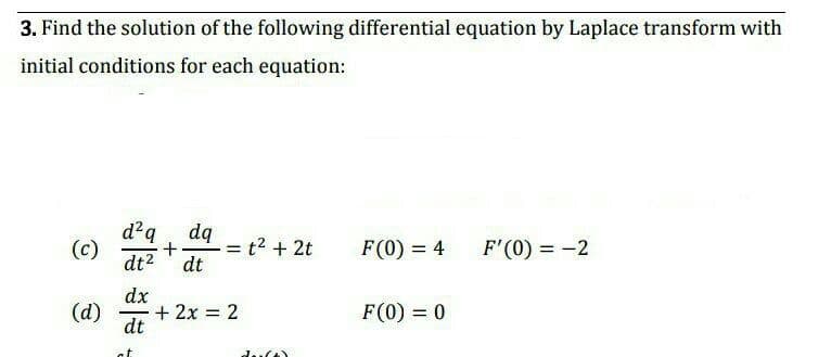 3. Find the solution of the following differential equation by Laplace transform with
initial conditions for each equation:
d²q
(c)
dt2
dą
= t2 + 2t
dt
F(0) = 4
F'(0) = -2
dx
(d)
+ 2x = 2
dt
F(0) = 0
%3D
at
