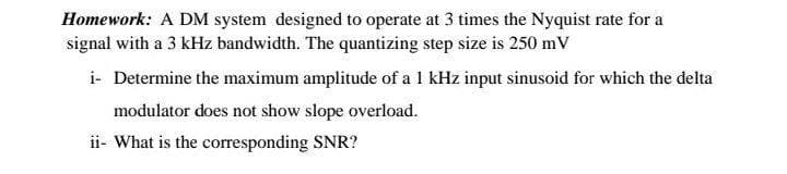 Homework: A DM system designed to operate at 3 times the Nyquist rate for a
signal with a 3 kHz bandwidth. The quantizing step size is 250 mV
i- Determine the maximum amplitude of a 1 kHz input sinusoid for which the delta
modulator does not show slope overload.
ii- What is the corresponding SNR?
