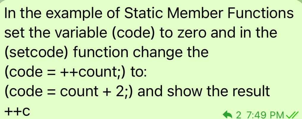 In the example of Static Member Functions
set the variable (code) to zero and in the
(setcode) function change the
(code = ++count;) to:
(code
= count + 2;) and show the result
++C
A 2 7:49 PM //
