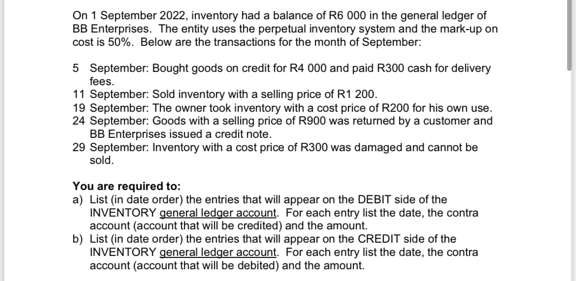 On 1 September 2022, inventory had a balance of R6 000 in the general ledger of
BB Enterprises. The entity uses the perpetual inventory system and the mark-up on
cost is 50%. Below are the transactions for the month of September:
5 September: Bought goods on credit for R4 000 and paid R300 cash for delivery
fees.
11 September: Sold inventory with a selling price of R1 200.
19 September: The owner took inventory with a cost price of R200 for his own use.
24 September: Goods with a selling price of R900 was returned by a customer and
BB Enterprises issued a credit note.
29 September: Inventory with a cost price of R300 was damaged and cannot be
sold.
You are required to:
a) List (in date order) the entries that will appear on the DEBIT side of the
INVENTORY general ledger account. For each entry list the date, the contra
account (account that will be credited) and the amount.
b) List (in date order) the entries that will appear on the CREDIT side of the
INVENTORY general ledger account. For each entry list the date, the contra
account (account that will be debited) and the amount.