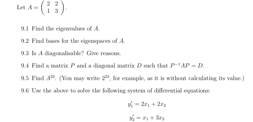 Let A =
22
1 3
9.1 Find the eigenvalues of A.
9.2 Find bases for the eigenspaces of A.
9.3 Is A diagonalisable? Give reasons.
9.4 Find a matrix P and a diagonal matrix D such that P-¹AP = D.
9.5 Find A23. (You may write 223, for example, as it is without calculating its value.)
9.6 Use the above to solve the following system of differential equations:
y₁ = 2x₁ + 2x2
y₂ = x1 + 3x₂