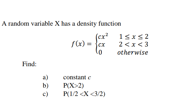A random variable X has a density function
(cx²
f (x) = {cx
1 < x< 2
2 < x < 3
otherwise
Find:
а)
b)
constant c
P(X>2)
P(1/2 <X <3/2)
c)
