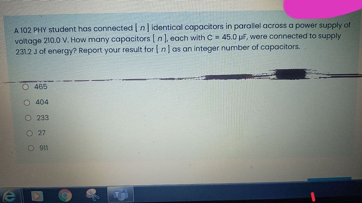 A 102 PHY student has connected | n] identical capacitors in parallel across a power supply of
voltage 210.0 V. How many capacitors | n], each with C = 45.0 µF, were connected to supply
231.2 J of energy? Report your result for n| as an integer number of capacitors.
465
O 404
O 233
O 27
911
