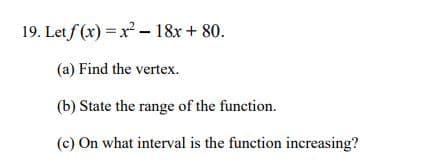 19. Let f (x) = x²- 18x + 80.
(a) Find the vertex.
(b) State the range of the function.
(c) On what interval is the function increasing?
