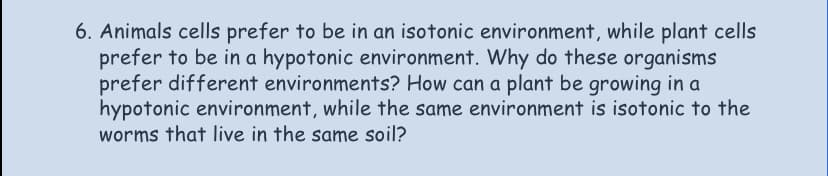 6. Animals cells prefer to be in an isotonic environment, while plant cells
prefer to be in a hypotonic environment. Why do these organisms
prefer different environments? How can a plant be growing in a
hypotonic environment, while the same environment is isotonic to the
worms that live in the same soil?
