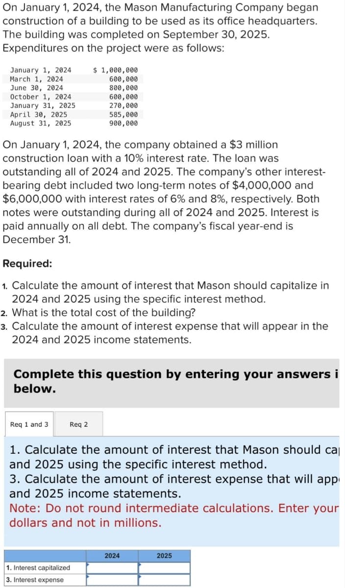 On January 1, 2024, the Mason Manufacturing Company began
construction of a building to be used as its office headquarters.
The building was completed on September 30, 2025.
Expenditures on the project were as follows:
January 1, 2024
March 1, 2024
June 30, 2024
October 1, 2024
January 31, 2025
April 30, 2025
August 31, 2025
On January 1, 2024, the company obtained a $3 million
construction loan with a 10% interest rate. The loan was
outstanding all of 2024 and 2025. The company's other interest-
bearing debt included two long-term notes of $4,000,000 and
$6,000,000 with interest rates of 6% and 8%, respectively. Both
notes were outstanding during all of 2024 and 2025. Interest is
aid annually on all debt. The company's fiscal year-e is
December 31.
Required:
1. Calculate the amount of interest that Mason should capitalize in
2024 and 2025 using the specific interest method.
2. What is the total cost of the building?
3. Calculate the amount of interest expense that will appear in the
2024 and 2025 income statements.
$ 1,000,000
600,000
800,000
600,000
270,000
585,000
900,000
Complete this question by entering your answers i
below.
Req 1 and 3
Req 2
1. Calculate the amount of interest that Mason should cal
and 2025 using the specific interest method.
3. Calculate the amount of interest expense that will app
and 2025 income statements.
Note: Do not round intermediate calculations. Enter your
dollars and not in millions.
1. Interest capitalized
3. Interest expense
2024
2025