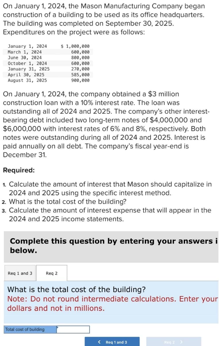 On January 1, 2024, the Mason Manufacturing Company began
construction of a building to be used as its office headquarters.
The building was completed on September 30, 2025.
Expenditures on the project were as follows:
January 1, 2024 $ 1,000,000
600,000
March 1, 2024
June 30, 2024
800,000
600,000
270,000
585,000
900,000
October 1, 2024
January 31, 2025
April 30, 2025
August 31, 2025
On January 1, 2024, the company obtained a $3 million
construction loan with a 10% interest rate. The loan was
outstanding all of 2024 and 2025. The company's other interest-
bearing debt included two long-term notes of $4,000,000 and
$6,000,000 with interest rates of 6% and 8%, respectively. Both
notes were outstanding during all of 2024 and 2025. Interest is
paid annually on all debt. The company's fiscal year-end is
December 31.
Required:
1. Calculate the amount of interest that Mason should capitalize in
2024 and 2025 using the specific interest method.
2. What is the total cost of the building?
3. Calculate the amount of interest expense that will appear in the
2024 and 2025 income statements.
Complete this question by entering your answers i
below.
Req 1 and 3
Req 2
What is the total cost of the building?
Note: Do not round intermediate calculations. Enter your
dollars and not in millions.
Total cost of building
<
Req 1 and 3
Reg 2 >