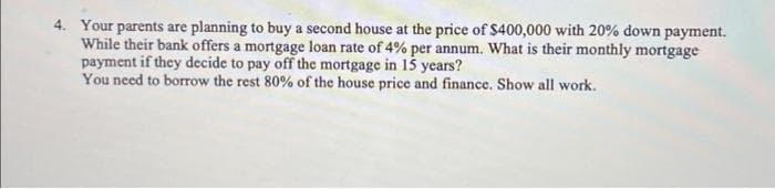 4. Your parents are planning to buy a second house at the price of $400,000 with 20% down payment.
While their bank offers a mortgage loan rate of 4% per annum. What is their monthly mortgage
payment if they decide to pay off the mortgage in 15 years?
You need to borrow the rest 80% of the house price and finance. Show all work.
