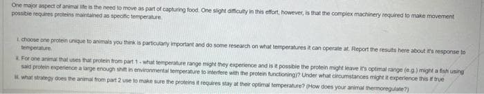 One major aspect of animal life is the need to move as part of capturing food. One slight difficulty in this effort, however, is that the complex machinery required to make movement
possible requires proteins maintained as specific temperature
I choose one protein unique to animals you think is particularly important and do some research on what temperatures it can operate at Report the results here about it's response to
temperature
For one animal that uses that protein from part 1-what temperature range might they experience and is it possible the protein might leave it's optimal range (e.g.) might a fish using
said protein experience a large enough shift in environmental temperature to interfere with the protein functioning)? Under what circumstances might it experience this if true
what strategy does the animal from part 2 use to make sure the proteins it requires stay at their optimal temperature? (How does your animal thermoregulate?)