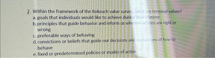 2. Within the framework of the Rokeach value survey, what are terminal values?
a.goals that individuals would like to achieve during their lifetime
b.principles that guide behavior and inform us whether actions are right or
wrong
c. preferable ways of behaving
d. convictions or beliefs that guide our decisions and evaluations of how to
behave
e. fixed or predetermined policies or modes of action
