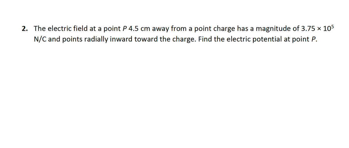 2. The electric field at a point P 4.5 cm away from a point charge has a magnitude of 3.75 x 105
N/C and points radially inward toward the charge. Find the electric potential at point P.
