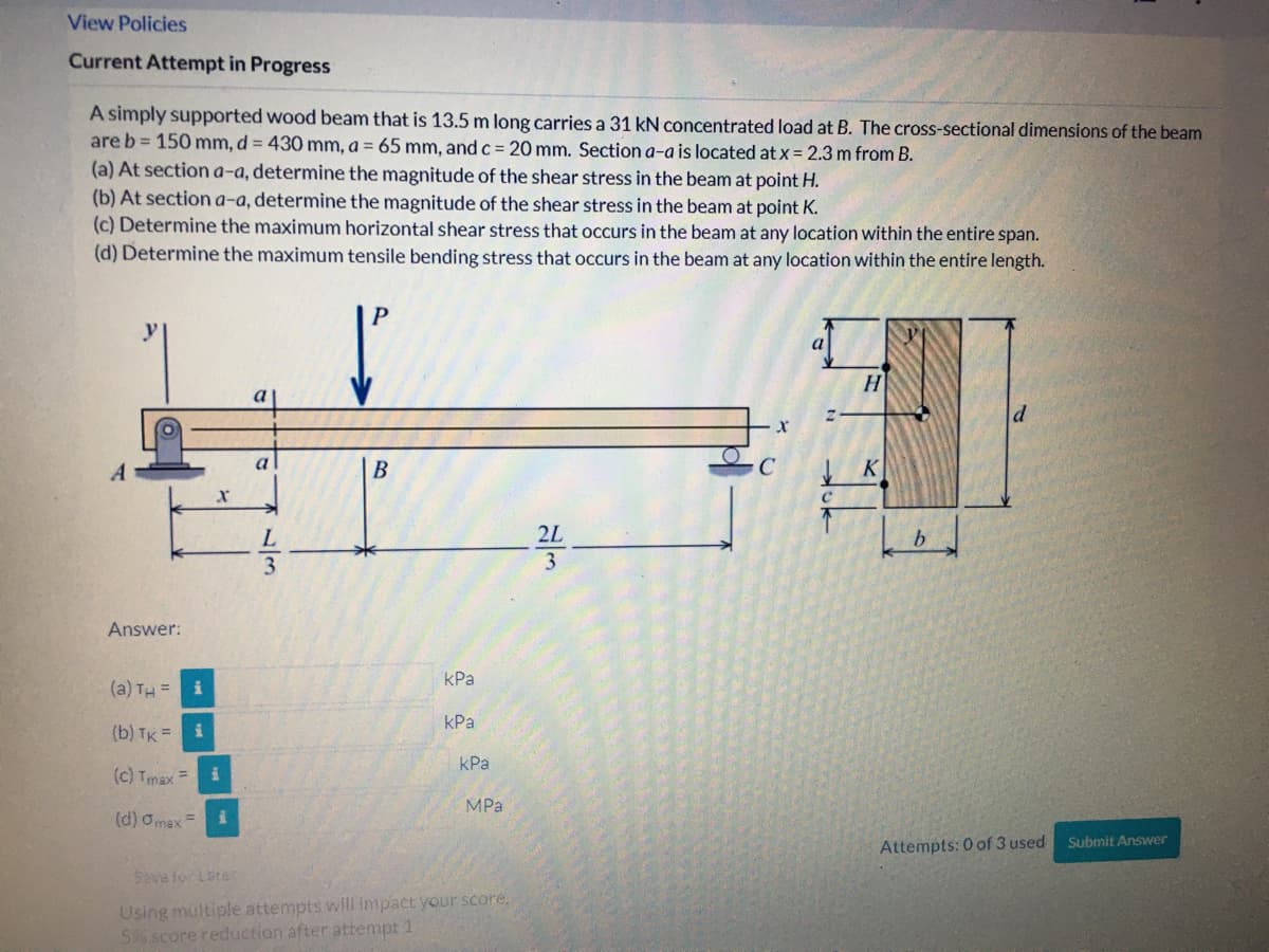 View Policies
Current Attempt in Progress
A simply supported wood beam that is 13.5 m long carries a 31 kN concentrated load at B. The cross-sectional dimensions of the beam
are b = 150 mm, d = 430 mm, a = 65 mm, and c = 20 mm. Section a-a is located at x = 2.3 m from B.
(a) At section a-a, determine the magnitude of the shear stress in the beam at point H.
(b) At sectiona-a, determine the magnitude of the shear stress in the beam at point K.
(c) Determine the maximum horizontal shear stress that occurs in the beam at any location within the entire span.
(d) Determine the maximum tensile bending stress that occurs in the beam at any location within the entire length.
P
a
H.
a
В
K
L
2L
3.
3
Answer:
КРа
(a) TH =
kPa
(b) TK =
kPa
(c) Tmax
MPa
(d) Omax =
Submit Answer
Attempts: 0 of 3 used
Sava for Late
Using multiple attempts will impact your score,
56 score reduction after attempt 1
