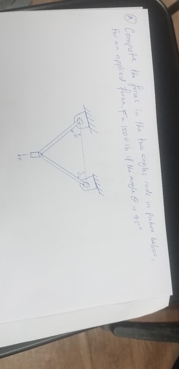 O Compute the forces in the two angles rods in picture below,
For
applied foree, F=
I500 1b, if the angle O is
an
45°
