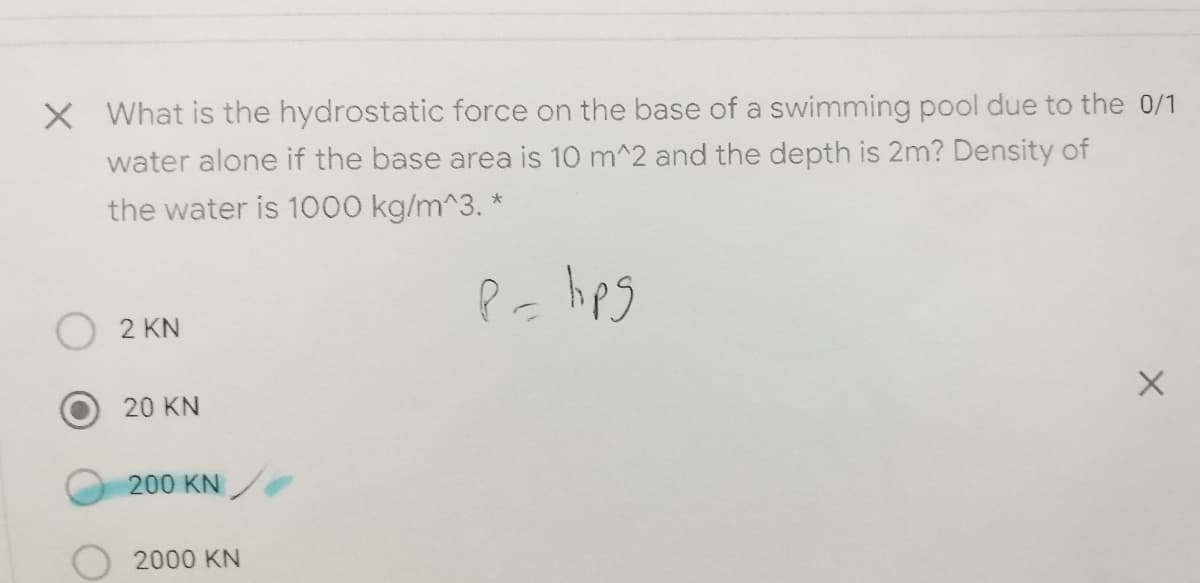 X What is the hydrostatic force on the base of a swimming pool due to the 0/1
water alone if the base area is 10 m^2 and the depth is 2m? Density of
the water is 1000 kg/m^3. *
2 KN
20 KN
200 KN
2000 KN
