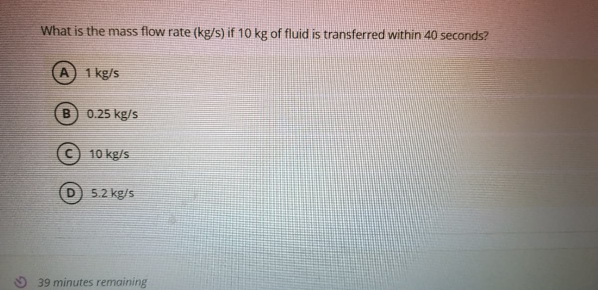 What is the mass flow rate (kg/s) if 10 kg of fluid is transferred within 40 seconds?
A) 1 kg/s
0.25 kg/s
(c) 10 kg/s
D
5.2 kg/s
39 minutes remaining
