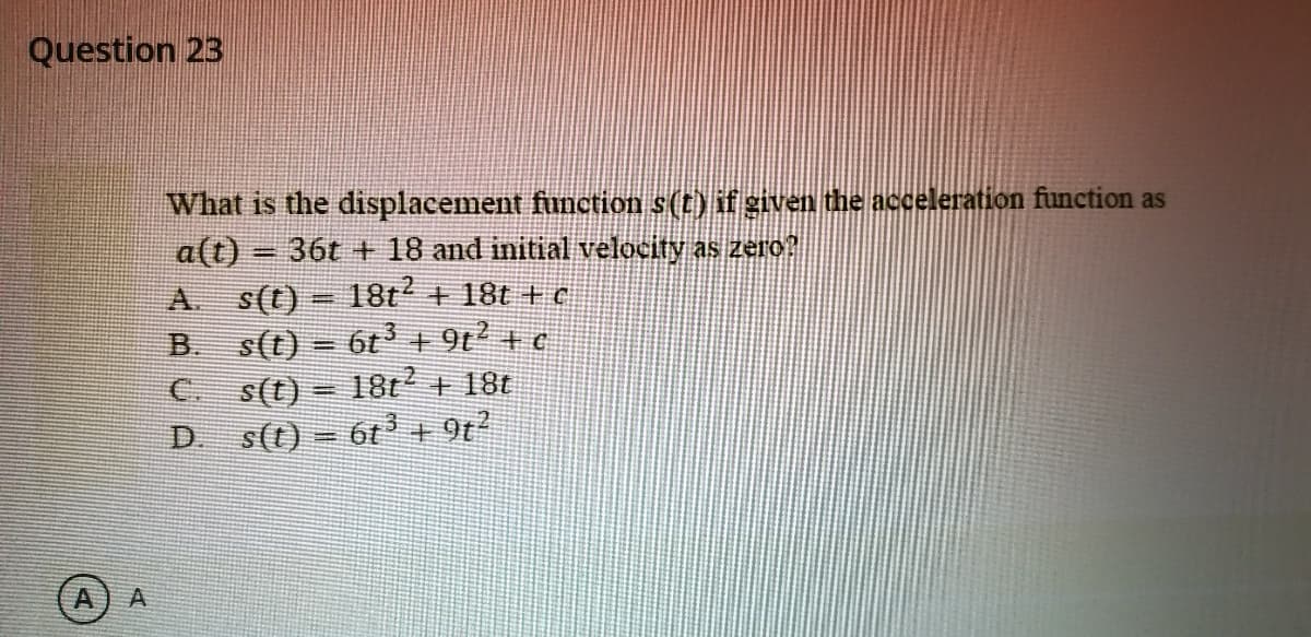 Question 23
What is the displacement function s(t) if given the acceleration function as
a(t) = 36t +E 18 and initial velocity as zero
A.
%3D
s(t) = 18t + 18t + c
s(t) – 6t + 9t + e
s(t) = 18t + 18t
s(t) = 6t + 9t
B.
%3D
A
