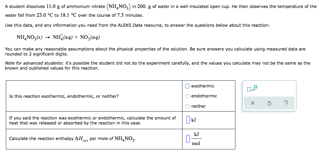 A student dissolves 11.0 g of ammonium nitrate (NH,NO,) in 200. g of water in a well-insulated open cup. He then observes the temperature of the
water fall from 23.0 °C to 18.1 °C over the course of 7.3 minutes.
Use this data, and any information you need from the ALEKS Data resource, to answer the questions below about this reaction:
NH,NO3(s) →
NH(aq) + NO,(aq)
You can make any reasonable assumptions about the physical properties of the solution. Be sure answers you calculate using measured data are
rounded to 2 significant digits.
Note for advanced students: it's possible the student did not do the experiment carefully, and the values you calculate may not be the same as the
known and published values for this reaction.
exothermic
Is this reaction exothermic, endothermic, or neither?
O endothermic
?
O neither
If you said the reaction was exothermic or endothermic, calculate the amount of
heat that was released or absorbed by the reaction in this case.
| kJ
kJ
Calculate the reaction enthalpy AHo per mole of NH,NO3.
rxn
mol
