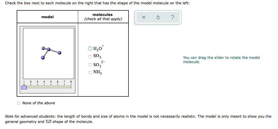 Check the box next to each molecule on the right that has the shape of the model molecule on the left:
molecules
model
(check all that apply)
H;0*
O SO3
You can drag the slider to rotate the model
molecule.
2-
so,
O NH3
7
tー
O None of the above
Note for advanced students: the length of bonds and size of atoms in the model is not necessarily realistic. The model is only meant to show you the
general geometry and 3D shape of the molecule.
O O O C
