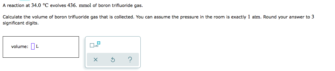 A reaction at 34.0 °C evolves 436. mmol of boron trifluoride gas.
Calculate the volume of boron trifluoride gas that is collected. You can assume the pressure in the room is exactly 1 atm. Round your answer to 3
significant digits.
volume: L
