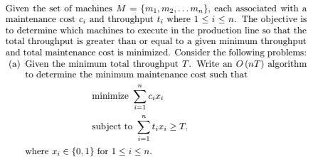 Given the set of machines M = {m₁, m₂,... m₁}, each associated with a
maintenance cost c; and throughput t, where 1 ≤ i ≤n. The objective is
to determine which machines to execute in the production line so that the
total throughput is greater than or equal to a given minimum throughput
and total maintenance cost is minimized. Consider the following problems:
(a) Given the minimum total throughput T. Write an O(nT) algorithm
to determine the minimum maintenance cost such that
minimize Scri
subject to Star; ΣΤ
i=1
where x, {0, 1} for 1 ≤ i ≤n.