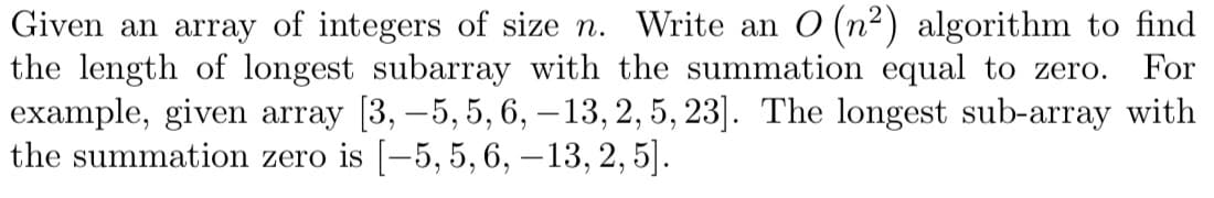 Given an array of integers of size n. Write an O (n²) algorithm to find
the length of longest subarray with the summation equal to zero. For
example, given array [3, -5, 5, 6, -13, 2, 5, 23]. The longest sub-array with
the summation zero is [-5, 5, 6, -13, 2, 5].