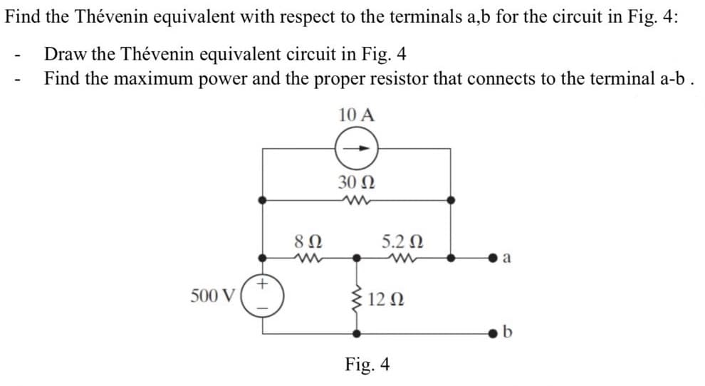 Find the Thévenin equivalent with respect to the terminals a,b for the circuit in Fig. 4:
Draw the Thévenin equivalent circuit in Fig. 4
Find the maximum power and the proper resistor that connects to the terminal a-b.
10 A
-
500 V
+
8 Ω
ww
30 Ω
5.2 Ω
12 Ω
Fig. 4
a
b