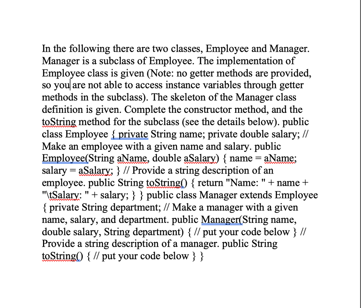 In the following there are two classes, Employee and Manager.
Manager is a subclass of Employee. The implementation of
Employee class is given (Note: no getter methods are provided,
so you are not able to access instance variables through getter
methods in the subclass). The skeleton of the Manager class
definition is given. Complete the constructor method, and the
toString method for the subclass (see the details below). public
class Employee {_private String name; private double salary; //
Make an employee with a given name and salary. public
Employee(String aName, double aSalary) { name
salary = aSalary; } // Provide a string description of an
employee. public String toString() { return "Name:
"tSalary: "+ salary; } } public class Manager extends Employee
{ private String department; // Make a manager with a given
name, salary, and department. public Manager(String name,
double salary, String department) { // put your code below } //
Provide a string
toString() { // put your code below } }
aName;
+ name +
ription of a manager. public String
