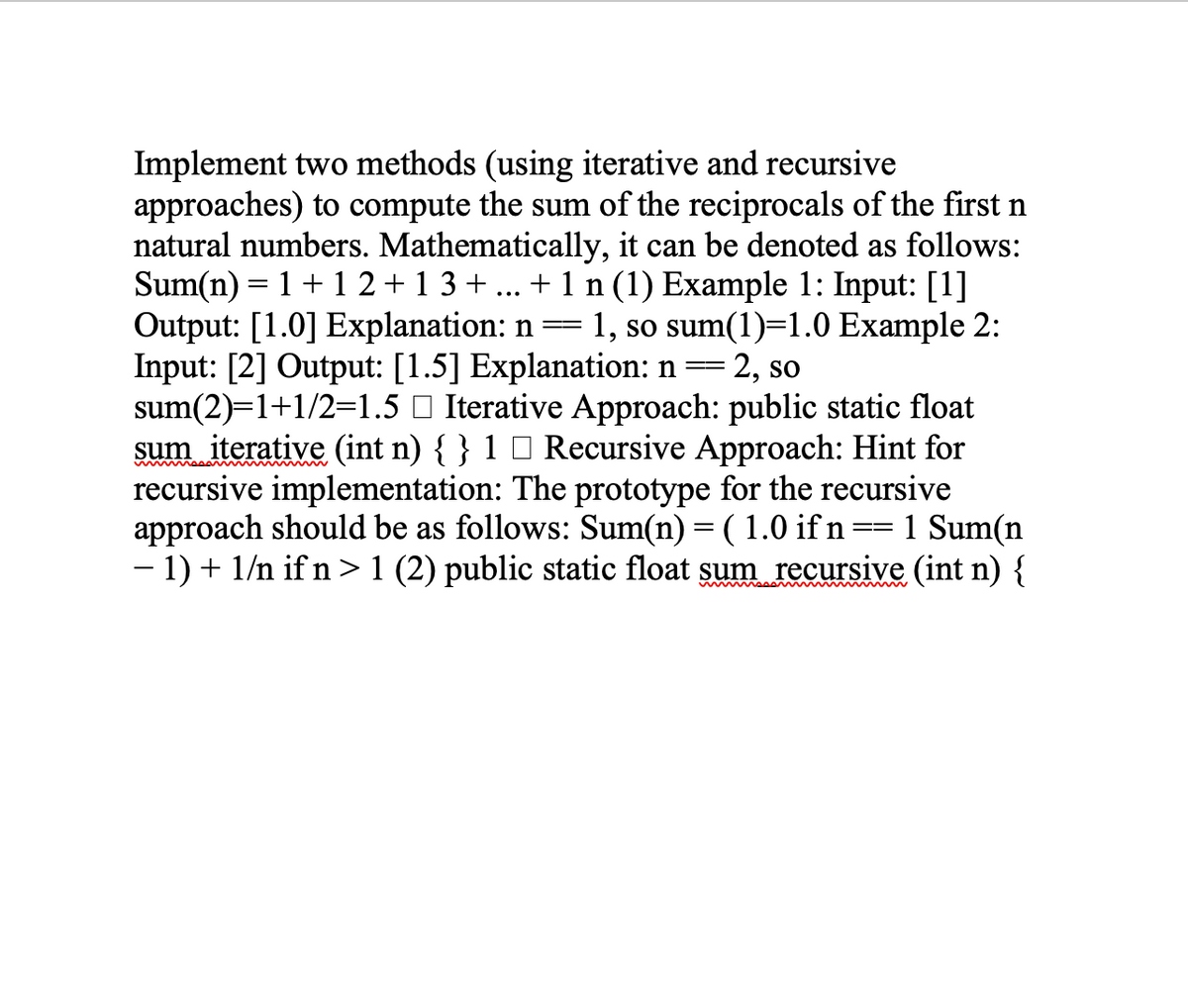 Implement two methods (using iterative and recursive
approaches) to compute the sum of the reciprocals of the first n
natural numbers. Mathematically, it can be denoted as follows:
Sum(n) = 1 + 1 2+1 3+ ... + 1 n (1) Example 1: Input: [1]
Output: [1.0] Explanation: n= 1, so sum(1)=1.0 Example 2:
Input: [2] Output: [1.5] Explanation: n
sum(2)=1+1/2=1.5 O Iterative Approach: public static float
sum iterative (int n) { } 1 0 Recursive Approach: Hint for
recursive implementation: The prototype for the recursive
approach should be as follows: Sum(n) = ( 1.0 if n== 1 Sum(n
- 1) + 1/n if n >1 (2) public static float sum recursive (int n) {
-
= 2, so
