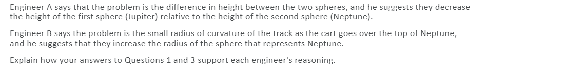 Engineer A says that the problem is the difference in height between the two spheres, and he suggests they decrease
the height of the first sphere (Jupiter) relative to the height of the second sphere (Neptune).
Engineer B says the problem is the small radius of curvature of the track as the cart goes over the top of Neptune,
and he suggests that they increase the radius of the sphere that represents Neptune.
Explain how your answers to Questions 1 and 3 support each engineer's reasoning.
