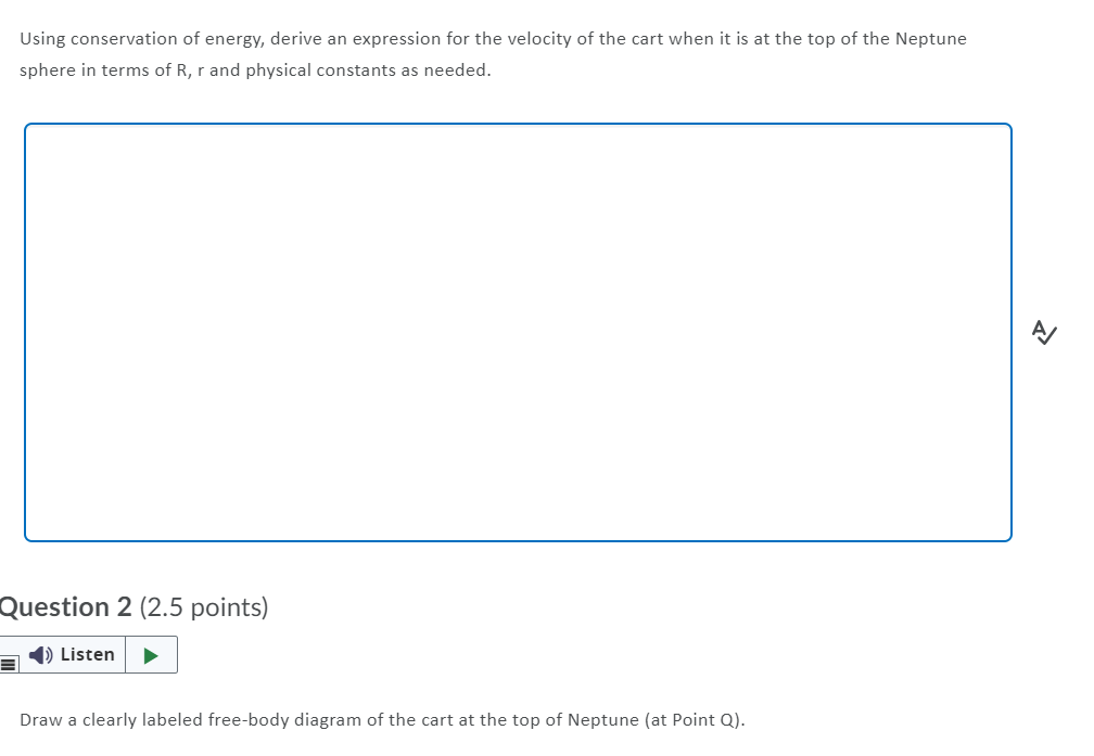 Using conservation of energy, derive an expression for the velocity of the cart when it is at the top of the Neptune
sphere in terms of R, r and physical constants as needed.
Question 2 (2.5 points)
1) Listen
Draw a clearly labeled free-body diagram of the cart at the top of Neptune (at Point Q).
