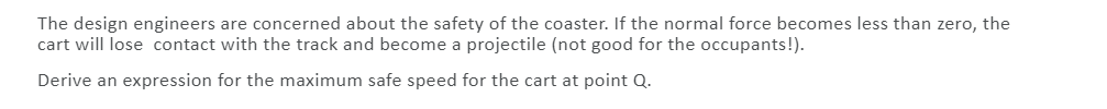 The design engineers are concerned about the safety of the coaster. If the normal force becomes less than zero, the
cart will lose contact with the track and become a projectile (not good for the occupants!).
Derive an expression for the maximum safe speed for the cart at point Q.
