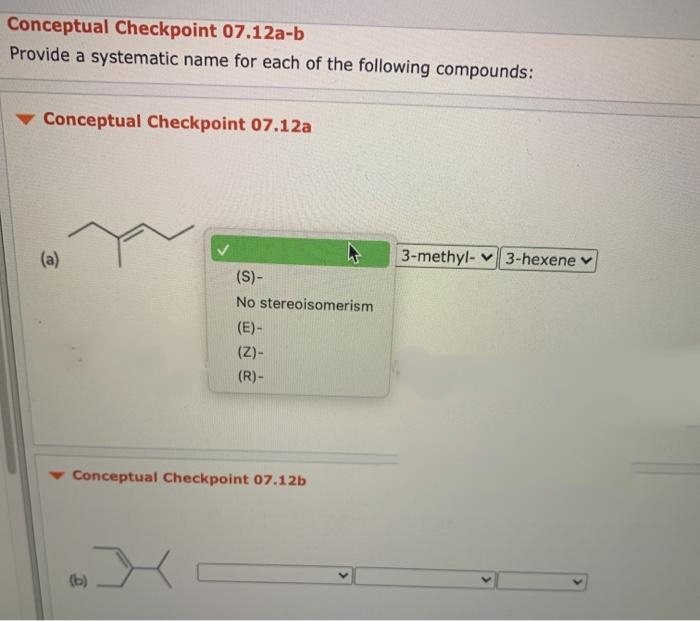 Conceptual Checkpoint 07.12a-b
Provide a systematic name for each of the following compounds:
Conceptual Checkpoint 07.12a
3-methyl- v 3-hexene v
(a)
(S)-
No stereoisomerism
(E)-
(Z)-
(R)-
Conceptual Checkpoint 07.12b
(b)
