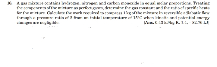 16. A gas mixture contains hydrogen, nitrogen and carbon monoxide in equal molar proportions. Treating
the components of the mixture as perfect gases, determine the gas constant and the ratio of specific heats
for the mixture. Calculate the work required to compress 1 kg of the mixture in reversible adiabatic flow
through a pressure ratio of 2 from an initial temperature of 15°C when kinetic and potential energy
changes are negligible.
[Ans. 0.43 kJ/kg K. 1.4, – 82.76 kJ]
