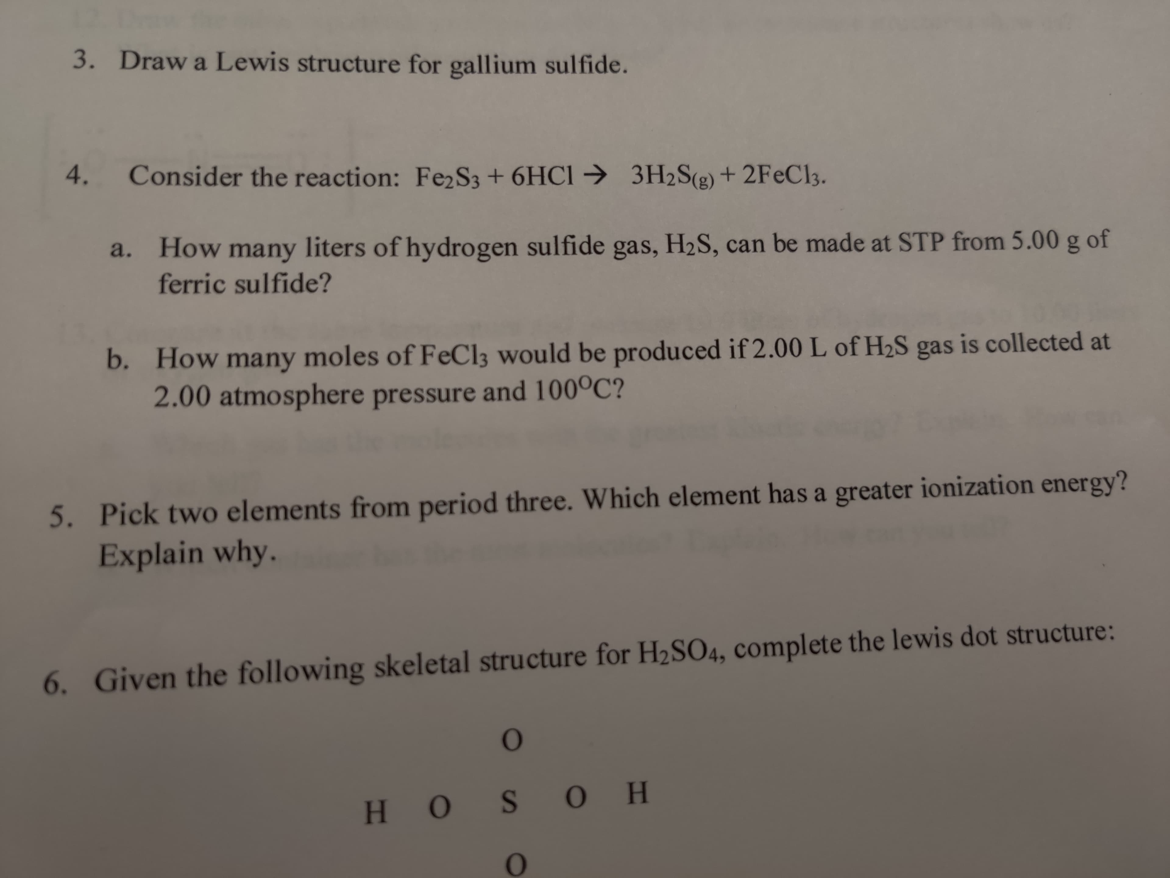 Draw a Lewis structure for gallium sulfide.
Consider the reaction: Fe2S3+ 6HC1 → 3H2S(g) + 2FEC13.
a. How many liters of hydrogen sulfide gas, H2S, can be made at STP from 5.00 g of
ferric sulfide?
