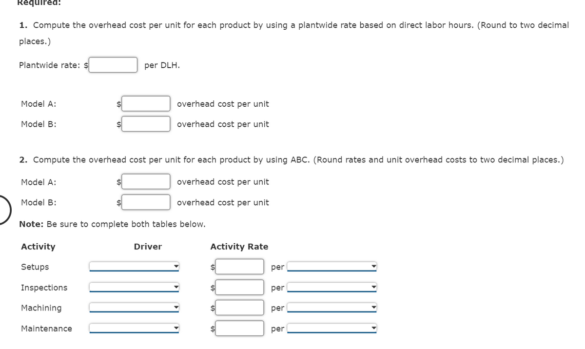 Required:
1. Compute the overhead cost per unit for each product by using a plantwide rate based on direct labor hours. (Round to two decimal
places.)
Plantwide rate: $
Model A:
Model B:
Model A:
2. Compute the overhead cost per unit for each product by using ABC. (Round rates and unit overhead costs to two decimal places.)
overhead cost per unit
overhead cost per unit
Model B:
Activity
Setups
per DLH.
Note: Be sure to complete both tables below.
Inspections
Machining
Maintenance
overhead cost per unit
overhead cost per unit
Driver
Activity Rate
$
per
per
per
per