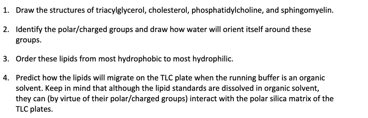 1. Draw the structures of triacylglycerol, cholesterol, phosphatidylcholine, and sphingomyelin.
2. Identify the polar/charged groups and draw how water will orient itself around these
groups.
3. Order these lipids from most hydrophobic to most hydrophilic.
4. Predict how the lipids will migrate on the TLC plate when the running buffer is an organic
solvent. Keep in mind that although the lipid standards are dissolved in organic solvent,
they can (by virtue of their polar/charged groups) interact with the polar silica matrix of the
TLC plates.
