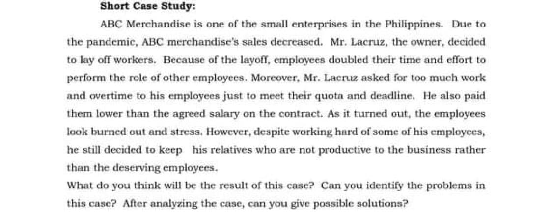 Short Case Study:
ABC Merchandise is one of the small enterprises in the Philippines. Due to
the pandemic, ABC merchandise's sales decreased. Mr. Lacruz, the owner, decided
to lay off workers. Because of the layoff, employees doubled their time and effort to
perform the role of other employees. Moreover, Mr. Lacruz asked for too much work
and overtime to his employees just to meet their quota and deadline. He also paid
them lower than the agreed salary on the contract. As it turned out, the employees
look burned out and stress. However, despite working hard of some of his employees,
he still decided to keep his relatives who are not productive to the business rather
than the deserving employees.
What do you think will be the result of this case? Can you identify the problems in
this case? After analyzing the case, can you give possible solutions?
