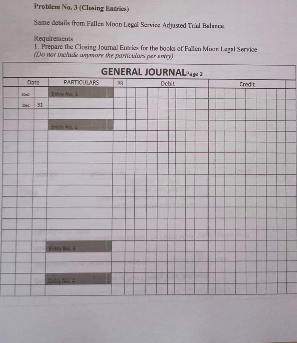 Problem No. 3 (Ciosing Entries)
Same details from Fallen Moon Legal Service Adjusted Trial Balance.
Requirements
1. Prepare the Closing Journal Entries for the books of Fallen Moon Legal Service
(Do not include anymore the particulars per entry)
GENERAL JOURNALPage 2
Date
PARTICULARS
PR
Debit
Credit
200
Entry No. 1
Dec
31
Entry No. 2
Entry No. 3
Zotiy No.4
